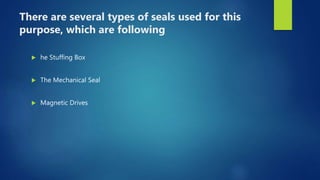 There are several types of seals used for this
purpose, which are following
 he Stuffing Box
 The Mechanical Seal
 Magnetic Drives
 