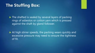 The Stuffing Box:
 The shafted is sealed by several layers of packing
rings of asbestos or cotton yarn which is pressed
against the shaft by gland follower.
 At high stirrer speeds, the packing wears quickly and
excessive pressure may need to ensure the tightness
of fit.
 