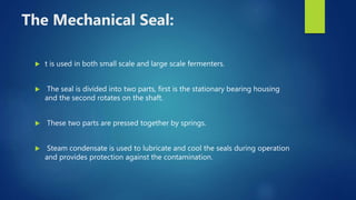 The Mechanical Seal:
 t is used in both small scale and large scale fermenters.
 The seal is divided into two parts, first is the stationary bearing housing
and the second rotates on the shaft.
 These two parts are pressed together by springs.
 Steam condensate is used to lubricate and cool the seals during operation
and provides protection against the contamination.
 