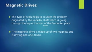 Magnetic Drives:
 This type of seals helps to counter the problem
originated by the impeller shaft which is going
through the top or bottom of the fermenter plate.
 The magnetic drive is made up of two magnets one
is driving and one driven.
Baffles
 