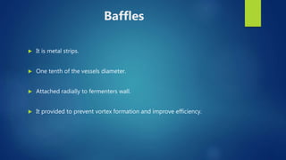 Baffles
 It is metal strips.
 One tenth of the vessels diameter.
 Attached radially to fermenters wall.
 It provided to prevent vortex formation and improve efficiency.
 