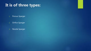 It is of three types:
1. Porous Sparger
2. Orifice Sparger
3. Nozzle Sparger
 