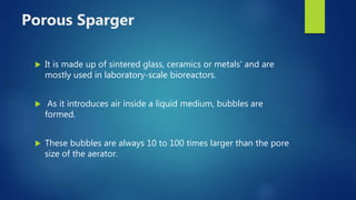 Porous Sparger
 It is made up of sintered glass, ceramics or metals’ and are
mostly used in laboratory-scale bioreactors.
 As it introduces air inside a liquid medium, bubbles are
formed.
 These bubbles are always 10 to 100 times larger than the pore
size of the aerator.
 