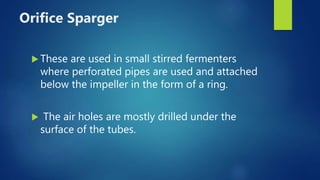 Orifice Sparger
 These are used in small stirred fermenters
where perforated pipes are used and attached
below the impeller in the form of a ring.
 The air holes are mostly drilled under the
surface of the tubes.
 