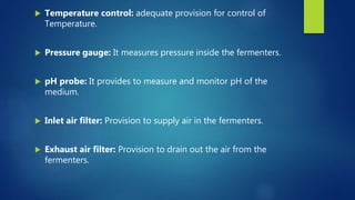  Temperature control: adequate provision for control of
Temperature.
 Pressure gauge: It measures pressure inside the fermenters.
 pH probe: It provides to measure and monitor pH of the
medium.
 Inlet air filter: Provision to supply air in the fermenters.
 Exhaust air filter: Provision to drain out the air from the
fermenters.
 