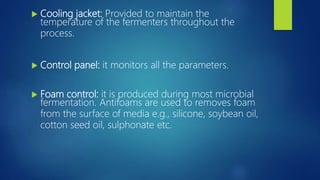  Cooling jacket: Provided to maintain the
temperature of the fermenters throughout the
process.
 Control panel: it monitors all the parameters.
 Foam control: it is produced during most microbial
fermentation. Antifoams are used to removes foam
from the surface of media e.g., silicone, soybean oil,
cotton seed oil, sulphonate etc.
 