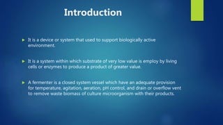 Introduction
 It is a device or system that used to support biologically active
environment.
 It is a system within which substrate of very low value is employ by living
cells or enzymes to produce a product of greater value.
 A fermenter is a closed system vessel which have an adequate provision
for temperature, agitation, aeration, pH control, and drain or overflow vent
to remove waste biomass of culture microorganism with their products.
 