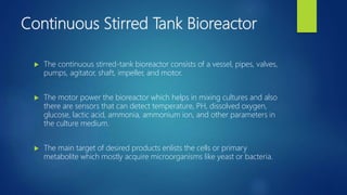Continuous Stirred Tank Bioreactor
 The continuous stirred-tank bioreactor consists of a vessel, pipes, valves,
pumps, agitator, shaft, impeller, and motor.
 The motor power the bioreactor which helps in mixing cultures and also
there are sensors that can detect temperature, PH, dissolved oxygen,
glucose, lactic acid, ammonia, ammonium ion, and other parameters in
the culture medium.
 The main target of desired products enlists the cells or primary
metabolite which mostly acquire microorganisms like yeast or bacteria.
 