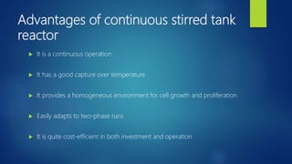Advantages of continuous stirred tank
reactor
 It is a continuous operation
 It has a good capture over temperature
 It provides a homogeneous environment for cell growth and proliferation
 Easily adapts to two-phase runs
 It is quite cost-efficient in both investment and operation
 