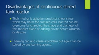 Disadvantages of continuous stirred
tank reactor
 Their mechanic agitation produces shear stress
which may harm the cultured cells. but this can be
overcome by changing the shape and diameter of
the impeller blade or adding bovine serum albumin
or dextran
 Foaming can also cause a problem but again can be
solved by antifoaming agents.
 