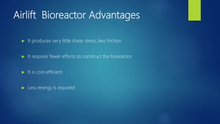 Airlift Bioreactor Advantages
 It produces very little shear stress, less friction
 It requires fewer efforts to construct the bioreactor.
 It is cost-efficient
 Less energy is required
 