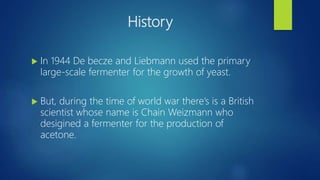 History
 In 1944 De becze and Liebmann used the primary
large-scale fermenter for the growth of yeast.
 But, during the time of world war there’s is a British
scientist whose name is Chain Weizmann who
desigined a fermenter for the production of
acetone.
 