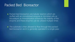 Packed Bed Bioreactor
 Packed-bed bioreactors are tubular reactors which are
stuffed with an immobilized enzyme or microbial cells as
biocatalysts as immobilization enhances the stability of the
enzyme and these enzymes can be utilized multiple times
 The substrate is then allowed to flow through the packed-
bed bioreactor and it is generally operated in a single pass.
 