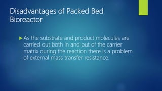 Disadvantages of Packed Bed
Bioreactor
 As the substrate and product molecules are
carried out both in and out of the carrier
matrix during the reaction there is a problem
of external mass transfer resistance.
 