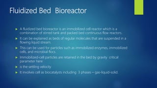 Fluidized Bed Bioreactor
 A fluidized bed bioreactor is an immobilized cell reactor which is a
combination of stirred tank and packed bed continuous flow reactors.
 It can be explained as beds of regular molecules that are suspended in a
flowing liquid stream.
 This can be used for particles such as immobilized enzymes, immobilized
cells, and microbial flocs.
 Immobilized-cell particles are retained in the bed by gravity critical
parameter here
 is the settling velocity
 It involves cell as biocatalysts including 3 phases – gas-liquid-solid.
 