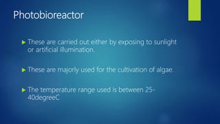 Photobioreactor
 These are carried out either by exposing to sunlight
or artificial illumination.
 These are majorly used for the cultivation of algae.
 The temperature range used is between 25-
40degreeC
 