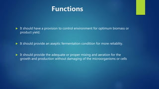 Functions
 It should have a provision to control environment for optimum biomass or
product yield.
 It should provide an aseptic fermentation condition for more reliablity.
 It should provide the adequate or proper mixing and aeration for the
growth and production without damaging of the microorganisms or cells
 