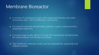 Membrane Bioreactor
 It consists of a biological reactor with suspended biomass and solids
removal by ultra- and microfiltration membranes.
 It is used for alcoholic fermentation, solvents, organic acid production,
wastewater treatment.
 It involves high-quality effluent through the membranes and eliminates
the sedimentation and filtration processes.
 The membrane materials mostly used are polysulfonte, polyamide and
cellulose acetate.
 