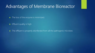 Advantages of Membrane Bioreactor
 The loss of the enzyme is minimized.
 Effluent quality is high
 The effluent is properly disinfected from all the pathogenic microbes
 