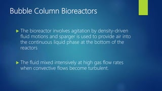 Bubble Column Bioreactors
 The bioreactor involves agitation by density-driven
fluid motions and sparger is used to provide air into
the continuous liquid phase at the bottom of the
reactors
 The fluid mixed intensively at high gas flow rates
when convective flows become turbulent.
 