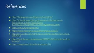 References
 https://biologyease.com/types-of-fermentors/
 https://microbiologynotes.org/overview-of-bioreactor-or-
fermenters/#:~:text=Classifications-
,Introduction,a%20product%20of%20greater%20value.
 https://wiki2.org/en/Bioreactor
 https://samacheerkalvi.guru/author/bhagya/page/9/
 https://www.slideshare.net/shmpanwar92/bioreactors-fermenters-
56475754
 https://senthilarivan.wordpress.com/2015/11/26/fermenter-and-its-
features/
 https://www.dedot.info/airlift-fermenters-17/
 
