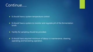 Continue…..
 It should have a system temperature control
 It should have a system to monitor and regulate pH of the fermentation
broth.
 Facility for sampling should be provided.
 It should have required minimum of labour in maintenance, cleaning,
operating and harvesting operation.
 