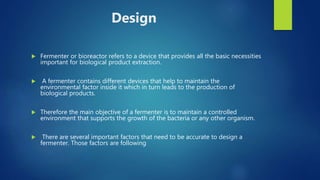 Design
 Fermenter or bioreactor refers to a device that provides all the basic necessities
important for biological product extraction.
 A fermenter contains different devices that help to maintain the
environmental factor inside it which in turn leads to the production of
biological products.
 Therefore the main objective of a fermenter is to maintain a controlled
environment that supports the growth of the bacteria or any other organism.
 There are several important factors that need to be accurate to design a
fermenter. Those factors are following
 