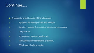 Continue…..
 A bioreactor should consist of the followings:
1. Agitation- for mixing of cells and medium.
2. Aeration – aerobic fermentation used for oxygen supply.
3. Temperature
4. pH, pressure, nutrients feeding, etc.
5. Sterilization and maintenance of sterility.
6. Withdrawal of cells or media.
 