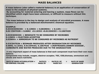 MASS BALANCES
A mass balance (also called a material balance) is an application of conservation of
mass to the analysis of physical systems.
 By accounting for material entering and leaving a system, mass flows can be
identified which might have been unknown, or difficult to measure without this
technique.

The mass balance is the key to design and analysis of microbial processes. A mass
balance is provided by a balanced stoichiometric chemical equation.

EXAMPLE:
0.0333C6H5COO- + 0.12NO3- + 0.002NH4+ + 0.12H+ ------
0.02 C5H7O2N + 0.06N2 +0.12CO2 +0.0133HCO3 + 0.1067H2O

0.033C6H5COO- = BENZOATE TO BE CONSUMED BY MICROBES
0.12NO3- = ELECTRON ACCEPTOR
0.02NH4+ = AMMONIUM TO BE CONSUMED BY MICROBES AS NUTRIENT

0.O2C5H702N = BIOMASS PRODUCED AFTER DEGRADATION BY MICROBES
0.06N2, 0.12C02, 0.0133HCO3, 0.1067H2O =(NIRTROGEN,CARBON DIOXIDE ,
CARBONATE AND WATER PRODUCED DUE TO THE DEGRADATION

A very important aspect of mass balances is that each component must have their own mass
balance.
Components may include, oxygen, electron acceptor, TOC, COD,biomass, ammonium and
nitrate and macro nutrients.

 RATE OF MASS ACCUMULATION =     RATE(S)   -   RATE(S) OF   +     RATE OF MASS
IN CONTROL VOLUME               MASS IN         MASS OUT          GENERATION
 