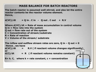 MASS BALANCE FOR BATCH REACTORS
The batch reactor is assumed well stirred, and also let the entire
reactor contents be the reactor volume element.
Hence,

d(VC)/dt      = Q in . C in - Q out . C out   + R.V

Where d(VC)/dt = Rate of mass accumulation in control volume
Q in = flow rate into the system
Q out = flow rate out of the system
C = Concentration of stream/substrate
R = Rate of reaction
V = Volume of the stream/ substrate

The inflow and outflow stream rates are zero, Q in – Q out = 0
Hence , we have
d(VC)/dt     =     R.V ( if reactant volume changes significantly)
or
d(C)/dt      = R ( if reactant volume remains constant)

R= k. C, where k = rate constant, c = concentration
 