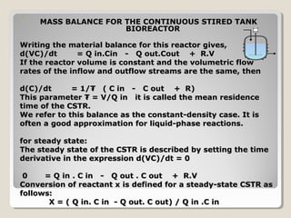 


     MASS BALANCE FOR THE CONTINUOUS STIRED TANK
                      BIOREACTOR

Writing the material balance for this reactor gives,
d(VC)/dt       = Q in.Cin - Q out.Cout + R.V
If the reactor volume is constant and the volumetric flow
rates of the inflow and outflow streams are the same, then

d(C)/dt      = 1/₮ ( C in - C out + R)
This parameter ₮ = V/Q in it is called the mean residence
time of the CSTR.
We refer to this balance as the constant-density case. It is
often a good approximation for liquid-phase reactions.

for steady state:
The steady state of the CSTR is described by setting the time
derivative in the expression d(VC)/dt = 0

 0    = Q in . C in - Q out . C out + R.V
Conversion of reactant x is defined for a steady-state CSTR as
follows:
       X = ( Q in. C in - Q out. C out) / Q in .C in
 