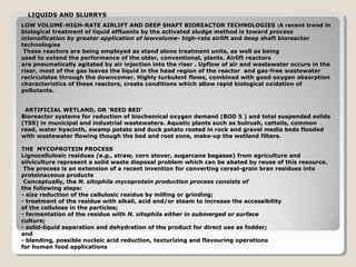 LIQUIDS AND SLURRYS
LOW VOLUME-HIGH-RATE AIRLIFT AND DEEP SHAFT BIOREACTOR TECHNOLOGIES :A recent trend in
      VOLUME-
biological treatment of liquid effluents by the activated sludge method is toward process
intensification by greater application of lowvolume- high-rate airlift and deep shaft bioreactor
technologies
 These reactors are being employed as stand alone treatment units, as well as being
used to extend the performance of the older, conventional, plants. Airlift reactors
are pneumatically agitated by air injection into the riser . Upflow of air and wastewater occurs in the
riser, most of the gas leaves the liquid in the head region of the reactor and gas-free wastewater
recirculates through the downcomer. Highly turbulent flows, combined with good oxygen absorption
characteristics of these reactors, create conditions which allow rapid biological oxidation of
pollutants.


 ARTIFICIAL WETLAND, OR 'REED BED'
Bioreactor systems for reduction of biochemical oxygen demand (BOD 5 ) and total suspended solids
(TSS) in municipal and industrial wastewaters. Aquatic plants such as bulrush, cattails, common
reed, water hyacinth, swamp potato and duck potato rooted in rock and gravel media beds flooded
with wastewater flowing though the bed and root zone, make-up the wetland filters.

THE MYCOPROTEIN PROCESS
Lignocellulosic residues (e.g., straw, corn stover, sugarcane bagasse) from agriculture and
silviculture represent a solid waste disposal problem which can be abated by reuse of this resource.
 The process is an extension of a recent invention for converting cereal-grain bran residues into
proteinaceous products
 Conceptually, the N. sitophila mycoprotein production process consists of
the following steps:
- size reduction of the cellulosic residue by milling or grinding;
- treatment of the residue with alkali, acid and/or steam to increase the accessibility
of the cellulose in the particles;
- fermentation of the residue with N. sitophila either in submerged or surface
culture;
- solid-liquid separation and dehydration of the product for direct use as fodder;
and
- blending, possible nucleic acid reduction, texturizing and flavouring operations
for human food applications
 