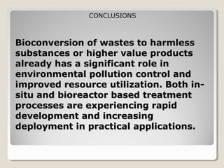 CONCLUSIONS



Bioconversion of wastes to harmless
substances or higher value products
already has a significant role in
environmental pollution control and
improved resource utilization. Both in-
situ and bioreactor based treatment
processes are experiencing rapid
development and increasing
deployment in practical applications.
 