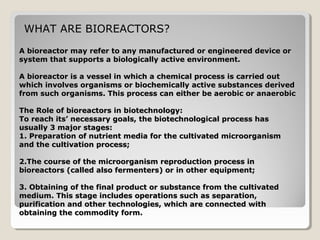 WHAT ARE BIOREACTORS?
A bioreactor may refer to any manufactured or engineered device or
system that supports a biologically active environment.

A bioreactor is a vessel in which a chemical process is carried out
which involves organisms or biochemically active substances derived
from such organisms. This process can either be aerobic or anaerobic

The Role of bioreactors in biotechnology:
To reach its’ necessary goals, the biotechnological process has
usually 3 major stages:
1. Preparation of nutrient media for the cultivated microorganism
and the cultivation process;

2.The course of the microorganism reproduction process in
bioreactors (called also fermenters) or in other equipment;

3. Obtaining of the final product or substance from the cultivated
medium. This stage includes operations such as separation,
purification and other technologies, which are connected with
obtaining the commodity form.
 