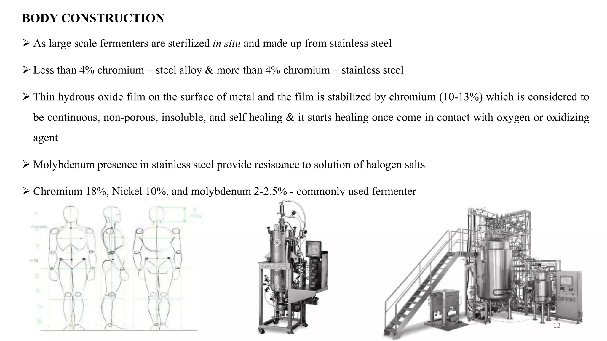  As large scale fermenters are sterilized in situ and made up from stainless steel
 Less than 4% chromium – steel alloy & more than 4% chromium – stainless steel
 Thin hydrous oxide film on the surface of metal and the film is stabilized by chromium (10-13%) which is considered to
be continuous, non-porous, insoluble, and self healing & it starts healing once come in contact with oxygen or oxidizing
agent
 Molybdenum presence in stainless steel provide resistance to solution of halogen salts
 Chromium 18%, Nickel 10%, and molybdenum 2-2.5% - commonly used fermenter
BODY CONSTRUCTION
12
 