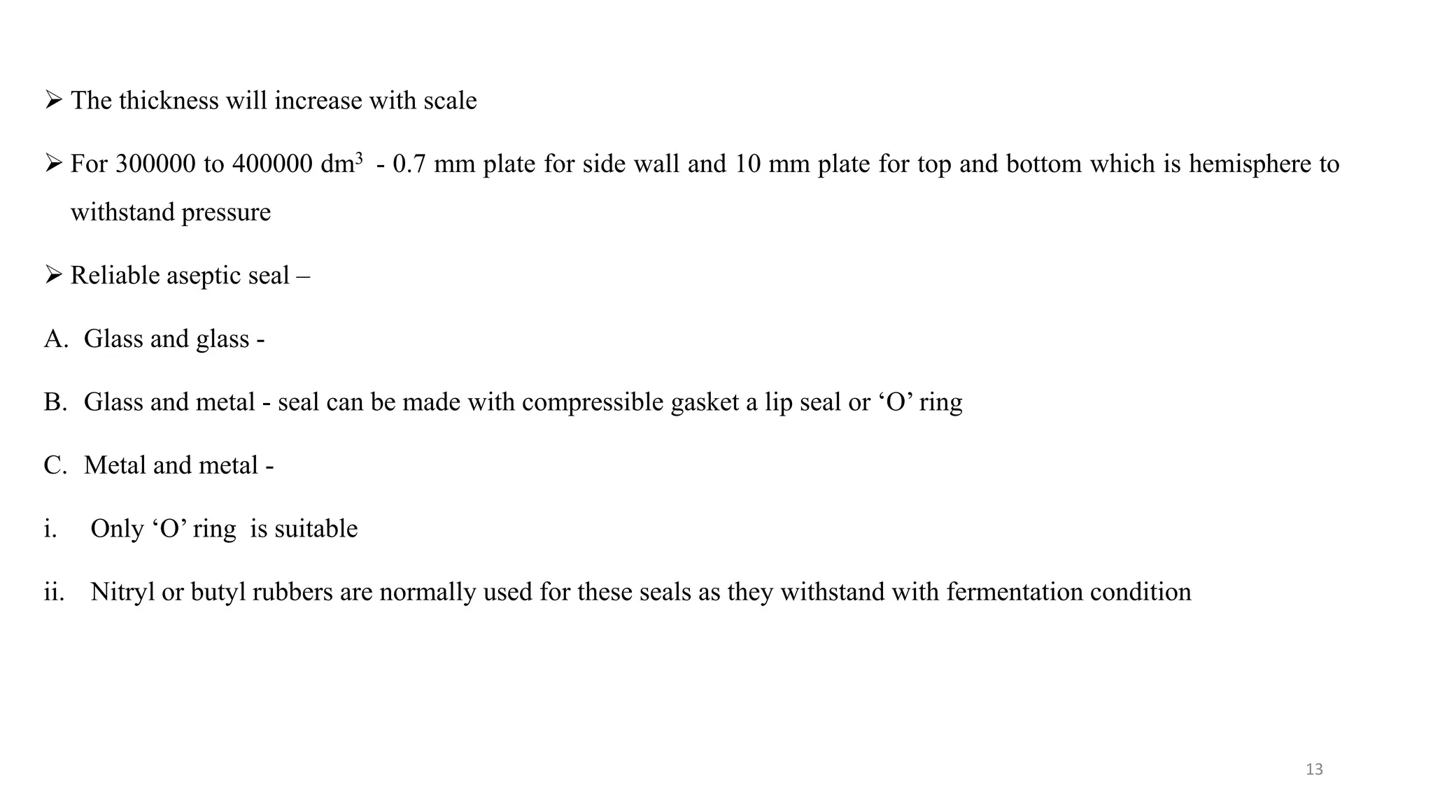  The thickness will increase with scale
 For 300000 to 400000 dm3 - 0.7 mm plate for side wall and 10 mm plate for top and bottom which is hemisphere to
withstand pressure
 Reliable aseptic seal –
A. Glass and glass -
B. Glass and metal - seal can be made with compressible gasket a lip seal or ‘O’ ring
C. Metal and metal -
i. Only ‘O’ ring is suitable
ii. Nitryl or butyl rubbers are normally used for these seals as they withstand with fermentation condition
13
 