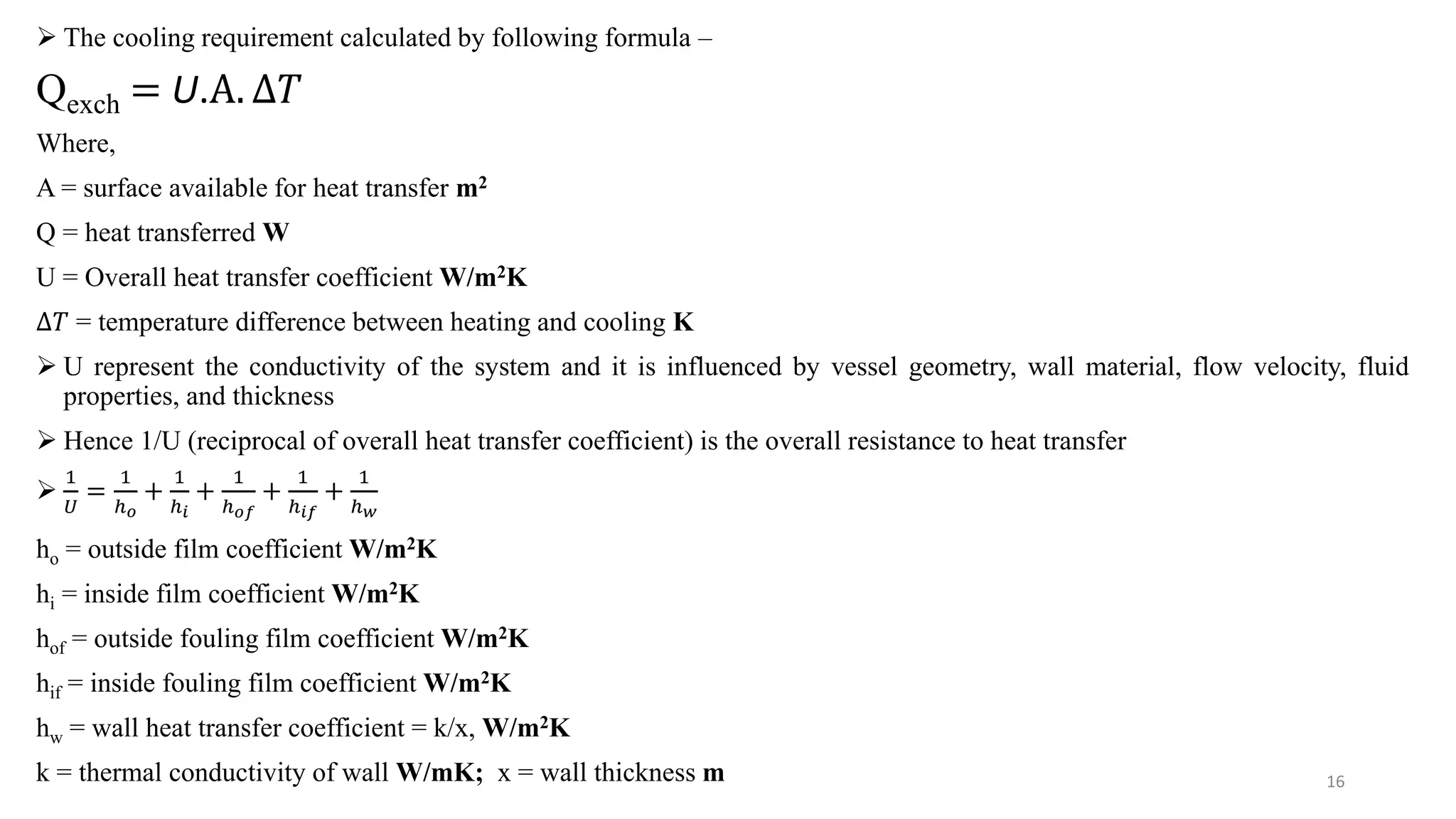  The cooling requirement calculated by following formula –
Qexch = U.Α. ∆𝑇
Where,
A = surface available for heat transfer m2
Q = heat transferred W
U = Overall heat transfer coefficient W/m2K
∆𝑇 = temperature difference between heating and cooling K
 U represent the conductivity of the system and it is influenced by vessel geometry, wall material, flow velocity, fluid
properties, and thickness
 Hence 1/U (reciprocal of overall heat transfer coefficient) is the overall resistance to heat transfer

1
𝑈
=
1
ℎ𝑜
+
1
ℎ𝑖
+
1
ℎ𝑜𝑓
+
1
ℎ𝑖𝑓
+
1
ℎ𝑤
ho = outside film coefficient W/m2K
hi = inside film coefficient W/m2K
hof = outside fouling film coefficient W/m2K
hif = inside fouling film coefficient W/m2K
hw = wall heat transfer coefficient = k/x, W/m2K
k = thermal conductivity of wall W/mK; x = wall thickness m 16
 