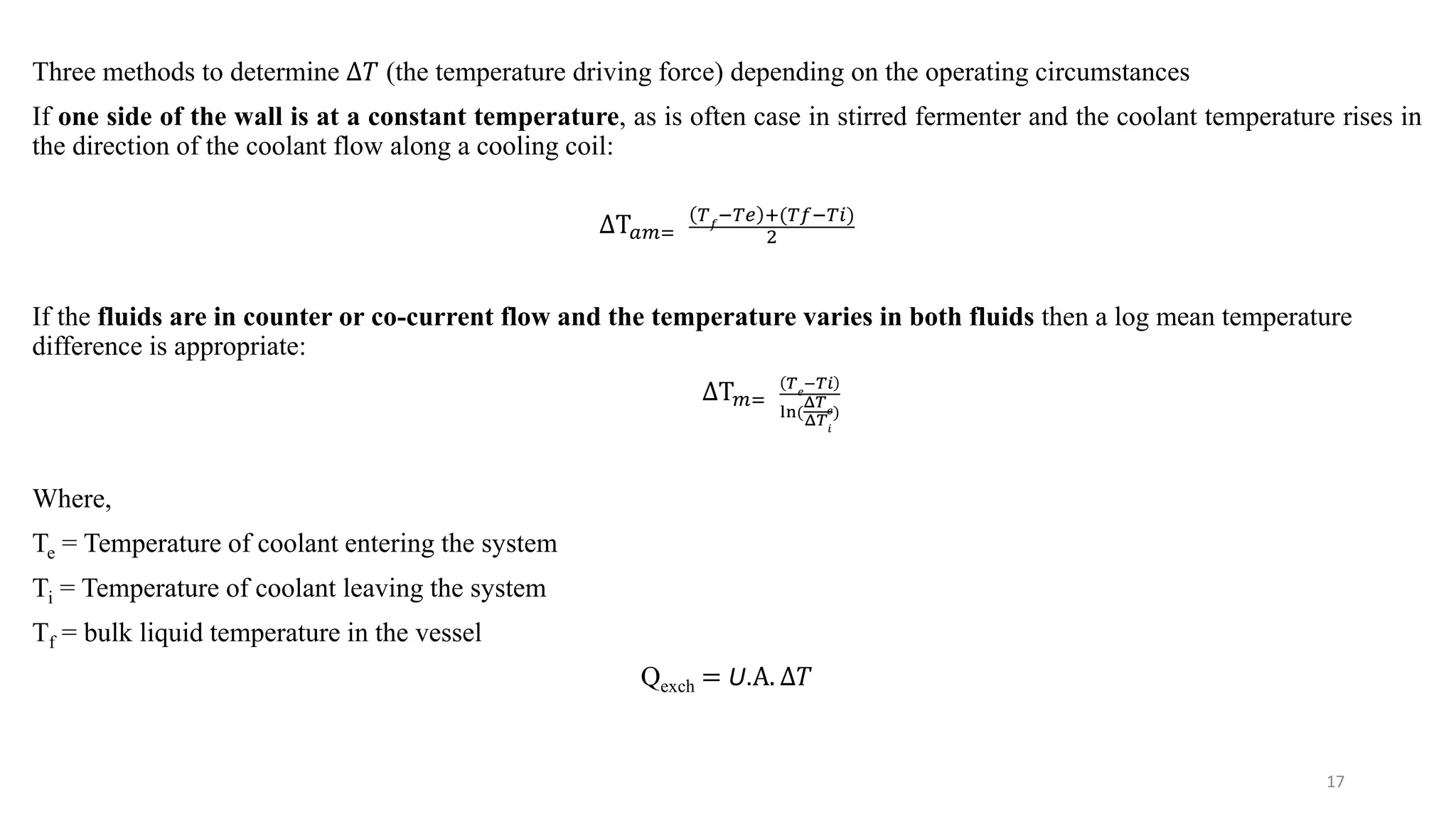 Three methods to determine ∆𝑇 (the temperature driving force) depending on the operating circumstances
If one side of the wall is at a constant temperature, as is often case in stirred fermenter and the coolant temperature rises in
the direction of the coolant flow along a cooling coil:
ΔΤ𝑎𝑚=
𝑇𝑓
−𝑇𝑒 +(𝑇𝑓−𝑇𝑖)
2
If the fluids are in counter or co-current flow and the temperature varies in both fluids then a log mean temperature
difference is appropriate:
ΔΤ𝑚=
𝑇𝑒
−𝑇𝑖
ln(
Δ𝑇𝑒
Δ𝑇𝑖
)
Where,
Te = Temperature of coolant entering the system
Ti = Temperature of coolant leaving the system
Tf = bulk liquid temperature in the vessel
Qexch = U.Α. ∆𝑇
17
 