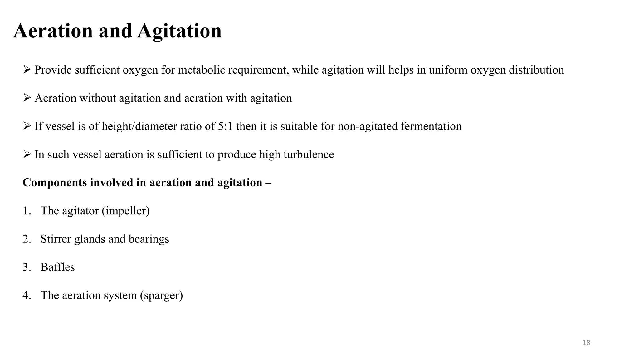 Aeration and Agitation
 Provide sufficient oxygen for metabolic requirement, while agitation will helps in uniform oxygen distribution
 Aeration without agitation and aeration with agitation
 If vessel is of height/diameter ratio of 5:1 then it is suitable for non-agitated fermentation
 In such vessel aeration is sufficient to produce high turbulence
Components involved in aeration and agitation –
1. The agitator (impeller)
2. Stirrer glands and bearings
3. Baffles
4. The aeration system (sparger)
18
 