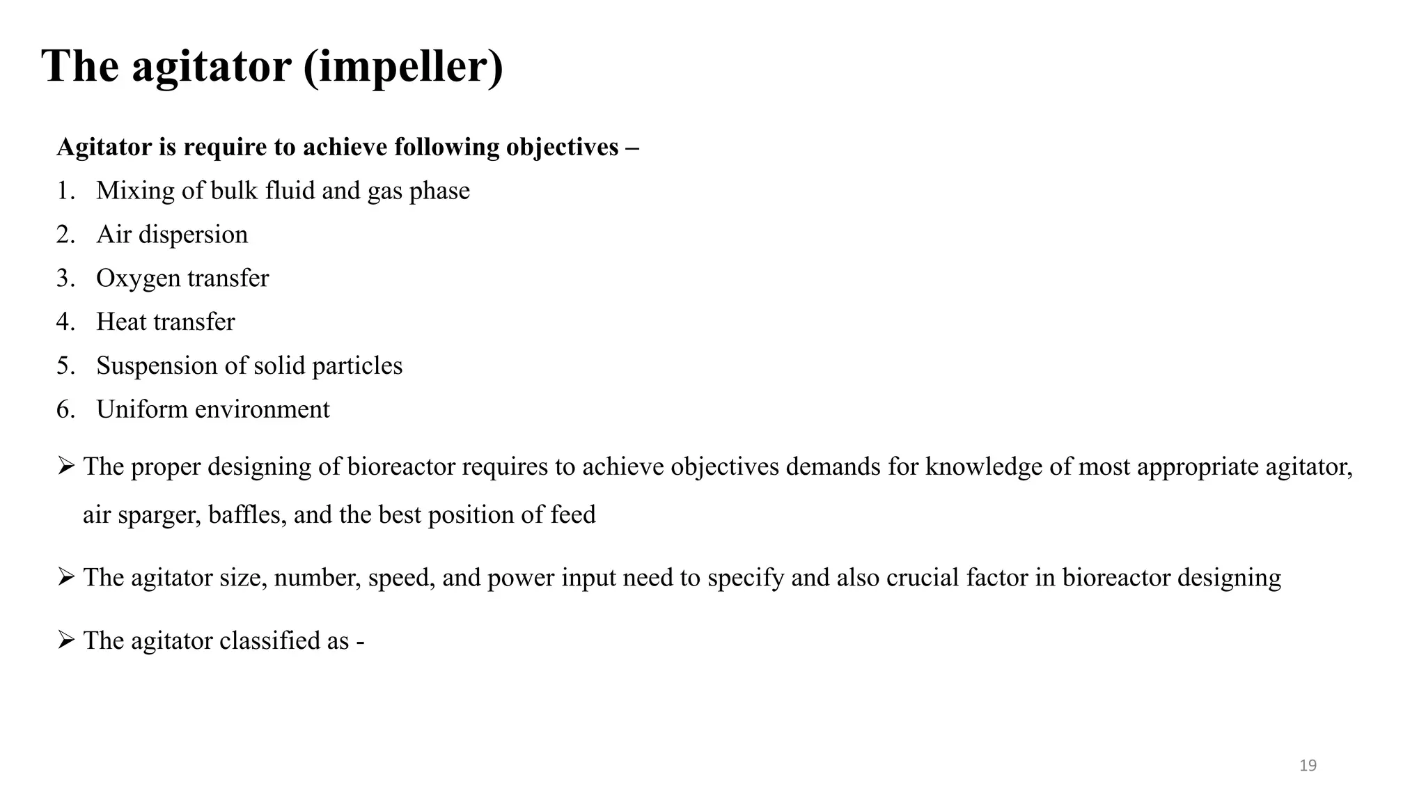 The agitator (impeller)
Agitator is require to achieve following objectives –
1. Mixing of bulk fluid and gas phase
2. Air dispersion
3. Oxygen transfer
4. Heat transfer
5. Suspension of solid particles
6. Uniform environment
 The proper designing of bioreactor requires to achieve objectives demands for knowledge of most appropriate agitator,
air sparger, baffles, and the best position of feed
 The agitator size, number, speed, and power input need to specify and also crucial factor in bioreactor designing
 The agitator classified as -
19
 