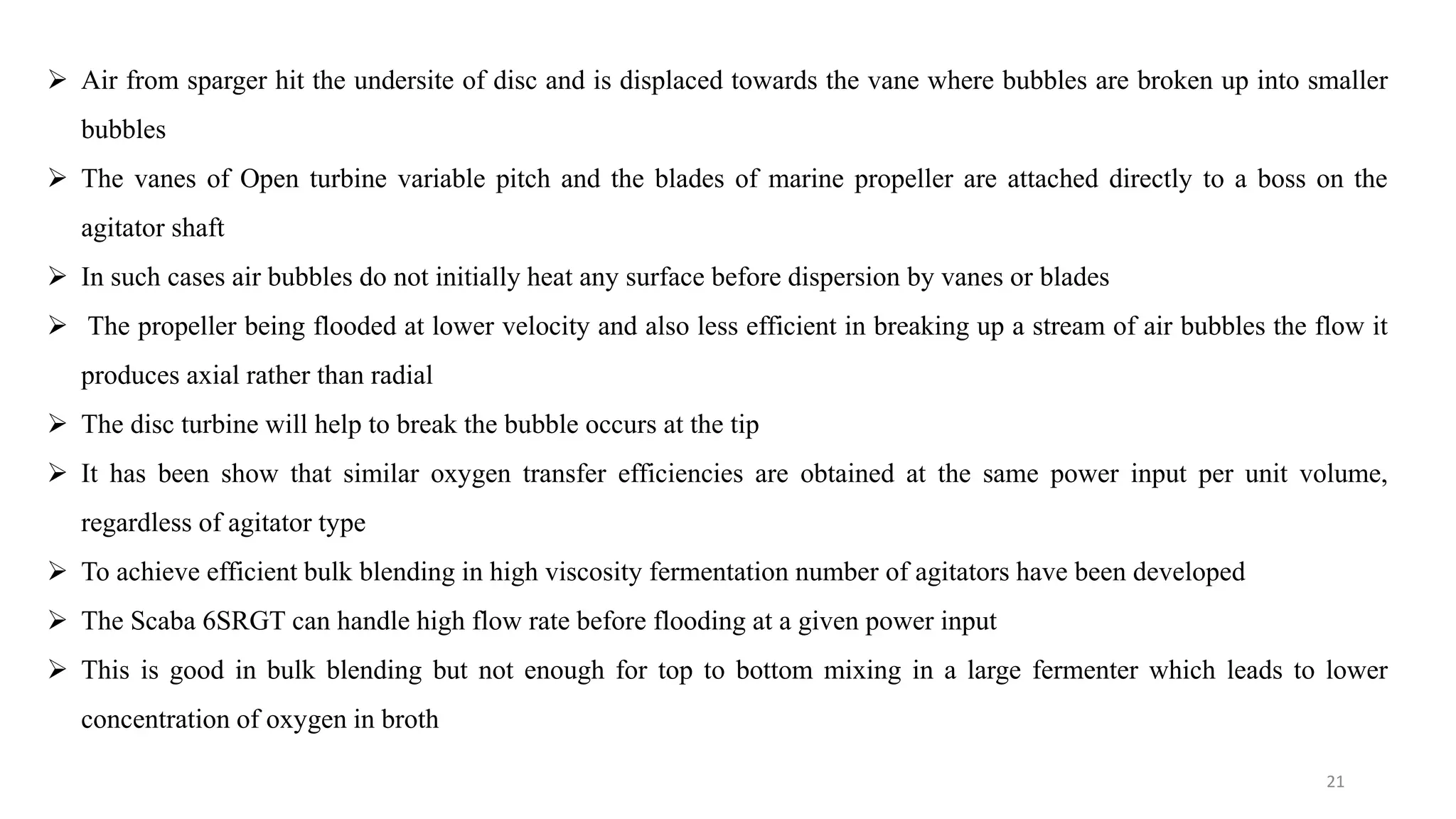  Air from sparger hit the undersite of disc and is displaced towards the vane where bubbles are broken up into smaller
bubbles
 The vanes of Open turbine variable pitch and the blades of marine propeller are attached directly to a boss on the
agitator shaft
 In such cases air bubbles do not initially heat any surface before dispersion by vanes or blades
 The propeller being flooded at lower velocity and also less efficient in breaking up a stream of air bubbles the flow it
produces axial rather than radial
 The disc turbine will help to break the bubble occurs at the tip
 It has been show that similar oxygen transfer efficiencies are obtained at the same power input per unit volume,
regardless of agitator type
 To achieve efficient bulk blending in high viscosity fermentation number of agitators have been developed
 The Scaba 6SRGT can handle high flow rate before flooding at a given power input
 This is good in bulk blending but not enough for top to bottom mixing in a large fermenter which leads to lower
concentration of oxygen in broth
21
 