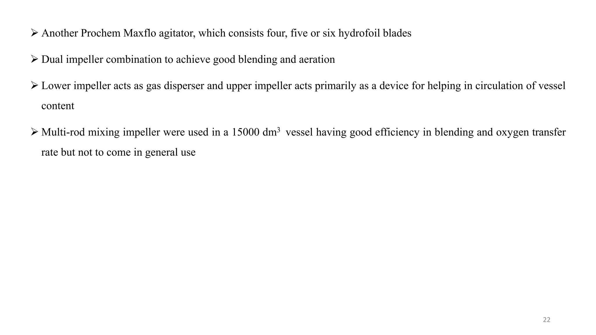  Another Prochem Maxflo agitator, which consists four, five or six hydrofoil blades
 Dual impeller combination to achieve good blending and aeration
 Lower impeller acts as gas disperser and upper impeller acts primarily as a device for helping in circulation of vessel
content
 Multi-rod mixing impeller were used in a 15000 dm3 vessel having good efficiency in blending and oxygen transfer
rate but not to come in general use
22
 