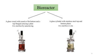 Bioreactor
A glass vessel with round or flat bottom and a
top flanged carrying a plate
It is sterilize by autoclaving
A glass cylinder with stainless steel top and
bottom plates
It is sterilize in situ
10
 