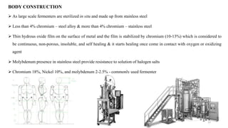  As large scale fermenters are sterilized in situ and made up from stainless steel
 Less than 4% chromium – steel alloy & more than 4% chromium – stainless steel
 Thin hydrous oxide film on the surface of metal and the film is stabilized by chromium (10-13%) which is considered to
be continuous, non-porous, insoluble, and self healing & it starts healing once come in contact with oxygen or oxidizing
agent
 Molybdenum presence in stainless steel provide resistance to solution of halogen salts
 Chromium 18%, Nickel 10%, and molybdenum 2-2.5% - commonly used fermenter
BODY CONSTRUCTION
12
 