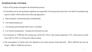 TEMPERATURE CONTROL
 Heat will be produce throughout the fermentation process
 If microbial activity and mechanical agitation are responsible for heat generation then this is not ideal for manufacturing
process, further will be achieved by following approaches -
a. Place fermenter in thermostatically controlled bath
b. Use internal heating coil
c. Use heating jacket through which water is circulated
d. Use silicone heating jacket – heating wires between two mats
 For fermenter of 55000 dm3 the cooling area will be 50 to 70 m2 with coolant temperature 14°C, which may be cooled
from 120°C to 30°C in 2.5h from 4h without stirring
 The consumption of cooling water also depends on the culture present inside (bacterial – 500 to 2000 dm3 per hour &
fungal – 2000 to 10,000 dm3 per hour )
14
 