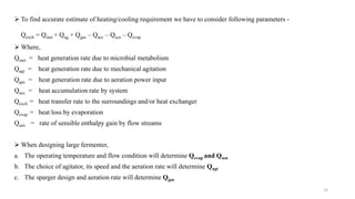  To find accurate estimate of heating/cooling requirement we have to consider following parameters -
Qexch = Qmet + Qag + Qgas – Qacc – Qscn – Qevap
 Where,
Qmet = heat generation rate due to microbial metabolism
Qagt = heat generation rate due to mechanical agitation
Qgas = heat generation rate due to aeration power input
Qacc = heat accumulation rate by system
Qexch = heat transfer rate to the surroundings and/or heat exchanger
Qevap = heat loss by evaporation
Qsen = rate of sensible enthalpy gain by flow streams
 When designing large fermenter,
a. The operating temperature and flow condition will determine Qevap and Qsen
b. The choice of agitator, its speed and the aeration rate will determine Qagt
c. The sparger design and aeration rate will determine Qgas
15
 