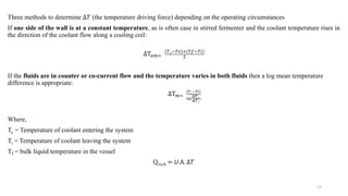 Three methods to determine ∆𝑇 (the temperature driving force) depending on the operating circumstances
If one side of the wall is at a constant temperature, as is often case in stirred fermenter and the coolant temperature rises in
the direction of the coolant flow along a cooling coil:
ΔΤ𝑎𝑚=
𝑇𝑓
−𝑇𝑒 +(𝑇𝑓−𝑇𝑖)
2
If the fluids are in counter or co-current flow and the temperature varies in both fluids then a log mean temperature
difference is appropriate:
ΔΤ𝑚=
𝑇𝑒
−𝑇𝑖
ln(
Δ𝑇𝑒
Δ𝑇𝑖
)
Where,
Te = Temperature of coolant entering the system
Ti = Temperature of coolant leaving the system
Tf = bulk liquid temperature in the vessel
Qexch = U.Α. ∆𝑇
17
 