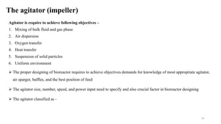 The agitator (impeller)
Agitator is require to achieve following objectives –
1. Mixing of bulk fluid and gas phase
2. Air dispersion
3. Oxygen transfer
4. Heat transfer
5. Suspension of solid particles
6. Uniform environment
 The proper designing of bioreactor requires to achieve objectives demands for knowledge of most appropriate agitator,
air sparger, baffles, and the best position of feed
 The agitator size, number, speed, and power input need to specify and also crucial factor in bioreactor designing
 The agitator classified as -
19
 