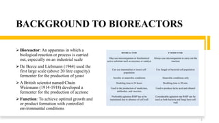 BACKGROUND TO BIOREACTORS
 Bioreactor: An apparatus in which a
biological reaction or process is carried
out, especially on an industrial scale
 De Beeze and Liebmann (1944) used the
first large scale (above 20 litre capacity)
fermenter for the production of yeast
 A British scientist named Chain
Weizmann (1914-1918) developed a
fermenter for the production of acetone
 Function: To achieve optimal growth and
or product formation with controlled
environmental conditions
2
BIOREACTOR FERMENTER
May use microorganism or biochemical
active substrate such as enzymes or catalyst
Always use microorganism to carry out the
reaction
Can use mammalian or insect cell
population
Use fungal or bacterial cell population
Aerobic or anaerobic conditions Anaerobic conditions only
Doubling time is 24 hours Doubling time is 20 min.
Used in the production of medicines,
antibodies, and vaccines
Used to produce lactic acid and ethanol
Preferable agitation RMP has to be
maintained due to absence of cell wall
Considerable agitation rate RMP can be
used as both bacteria and fungi have cell
wall
 