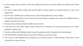  Air from sparger hit the undersite of disc and is displaced towards the vane where bubbles are broken up into smaller
bubbles
 The vanes of Open turbine variable pitch and the blades of marine propeller are attached directly to a boss on the
agitator shaft
 In such cases air bubbles do not initially heat any surface before dispersion by vanes or blades
 The propeller being flooded at lower velocity and also less efficient in breaking up a stream of air bubbles the flow it
produces axial rather than radial
 The disc turbine will help to break the bubble occurs at the tip
 It has been show that similar oxygen transfer efficiencies are obtained at the same power input per unit volume,
regardless of agitator type
 To achieve efficient bulk blending in high viscosity fermentation number of agitators have been developed
 The Scaba 6SRGT can handle high flow rate before flooding at a given power input
 This is good in bulk blending but not enough for top to bottom mixing in a large fermenter which leads to lower
concentration of oxygen in broth
21
 